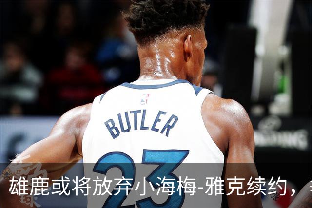 雄鹿或将放弃小海梅-雅克续约，季后赛球队有望追逐